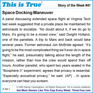 A This is True story from Week 41 (2 April 1995), called 'Space Docking Maneuver': A panel discussing extended space flight at Virginia Tech last week suggested that a private place be maintained for astronauts to socialize. “No doubt about it, if we do go to Mars, it’s going to be a mixed crew,” said Dwight Holland, one of the panelists. A trip to Mars and back would take several years. Former astronaut Jon McBride agreed: “It’s going to be the most complicated thing we’ll ever do in space flight,” he said, presumably talking about the length of the mission, rather than how the crew would spend their off hours. Another panelist, who spent two years sealed in the “Biosphere II” experiment, agrees that privacy is essential. “Especially acoustical privacy,” he said. (AP) The tagline: 'In space, everyone can hear you scream.'
